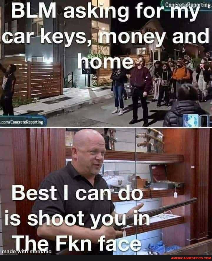 BLM asking for my car keys, money and home
Best! car
Is shoot you in
_The Fkn tace