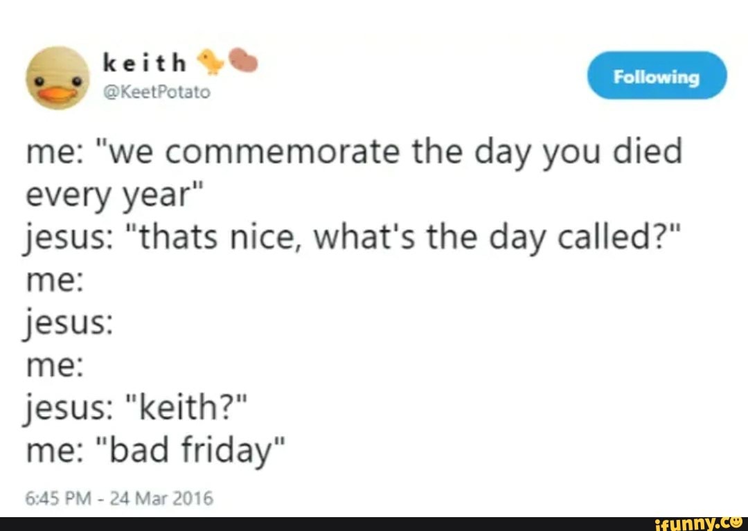 ors
I Following
me: "we commemorate the day you died
every year"
jesus: "thats nice, what's the day called?"
jesus:
me: "bad friday"
6:45 PM
24 Mar 2016