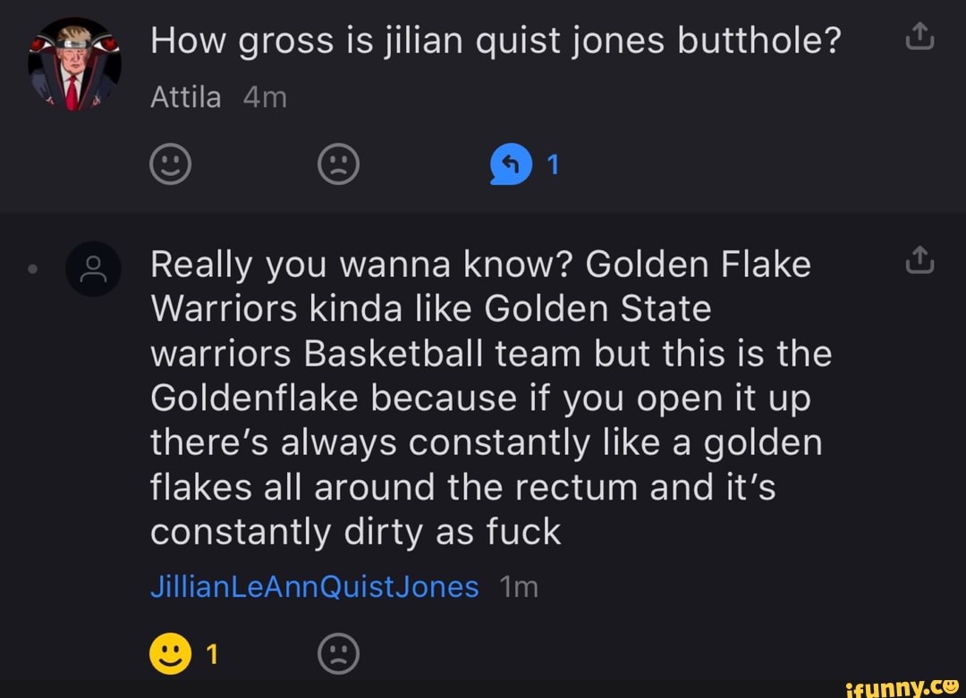 How gross is jilian quist jones butthole?
Attila
) )
Really you wanna know? Golden Flake
Warriors kinda like Golden State warriors Basketball team but this is the
Goldenflake because if you open it up there's always constantly like a golden flakes all around the rectum and it's constantly dirty as fuck
JillianLeAnnQuistJones
