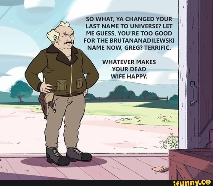 SO WHAT, YA CHANGED YOUR
LAST NAME TO UNIVERSE? LET
ME GUESS, YOU'RE TOO GOOD
FOR THE BRUTANANADILEWSKI
NAME NOW, GREG? TERRIFIC.
WHATEVER MAKES
YOUR DEAD
WIFE HAPPY.