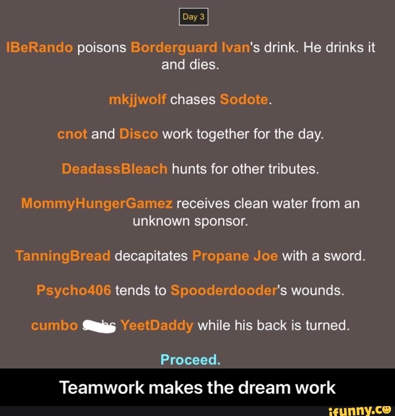 Day 3
IBeRando poisons Borderguard Ivan's drink. He drinks it and dies.
mkjjwolf chases Sodote.
cnot and Disco work together for the day.
DeadassBleach hunts for other tributes.
MommyHungerGamez receives clean water from an unknown sponsor.
TanningBread decapitates Propane Joe with a sword.
Psycho406 tends to Spooderdooder's wounds.
cumbo YeetDaddy while his back is turned.
Proceed.
Teamwork makes the dream work - Teamwork makes the dream work