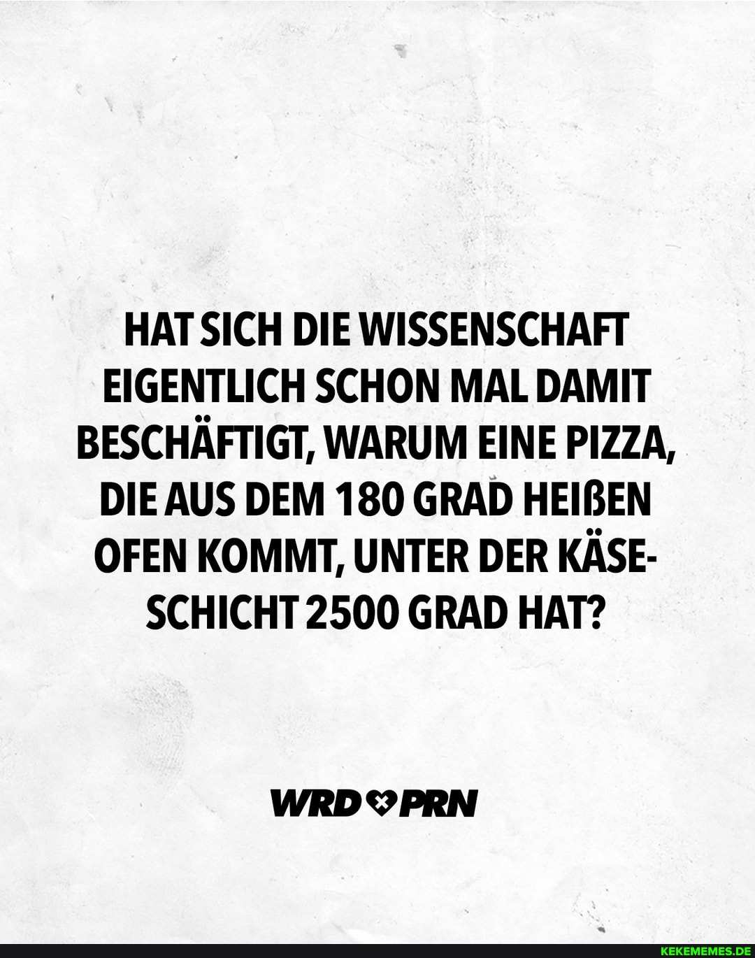 HAT SICH DIE WISSENSCHAFT EIGENTLICH SCHON MAL DAMIT BESCHÄFTIGT, WARUM EINE PIZZA,
DIE AUS DEM 180 GRAD HEIBEN OFEN KOMMT, UNTER DER KÄSE-
SCHICHT 2500 GRAD HAT?
WRDYPRN
