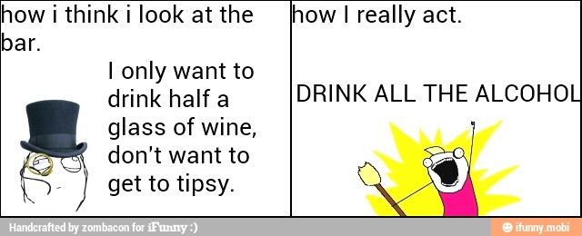 how i think i look at the
bar.
I only want to
drink half a
glass of wine,
5 don't want to
5) get to tipsy.
how I really act.
DRINK ALL THE ALCOHOL