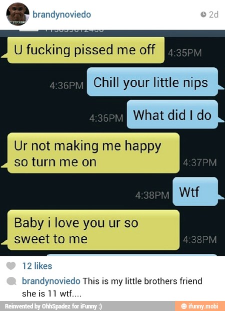 e brandynoviedo
Ur not making me happy
so turn me on
Baby i love you ur so
sweet to me
brandynoviedo This is my little brothers friend
she is 11 wtf.