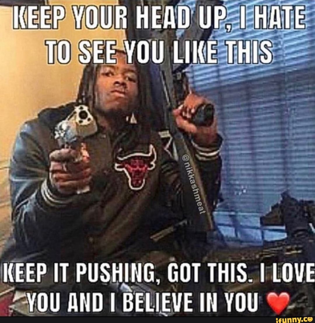 KEEP YOUR HEAD UP, HATE TO SEE YOU LIKE THIS
KEEP IT PUSHING. GOT THIS. I LOVE YOU AND BELIEVE IN YOU