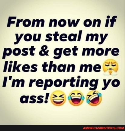 From now on if you steal my post & get more likes than me
I'm reporting yo