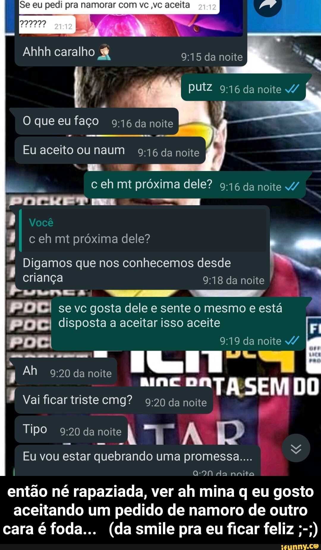 I Se eu pedi pra namorar com vc ,vc aceita
Ahhh caralho
O que eufaço da noite
putz da noite
Eu aceito ou naum da noite c eh mt próxima dele? da noite 4/
Tm I Você c eh mt próxima dele?
Digamos que nos conhecemos desde
criança da noite I
/ A JG
P DEI se vc gosta dele e sente o mesmo e está
PIDE disposta a aceitar isso aceite Fi
da noite v/
TASEM
Ah da noite
Vai ficar triste cmg? da noite
Tipo da noite
Eu vou estar quebrando uma promessa...
I da nnita
então né rapaziada, ver ah mina q eu gosto aceitando um pedido de namoro de outro cara é foda... (da smile pra eu ficar feliz - então né rapaziada, ver ah mina q eu gosto aceitando um pedido de namoro de outro cara é foda... (da smile pra eu ficar feliz ;-;)