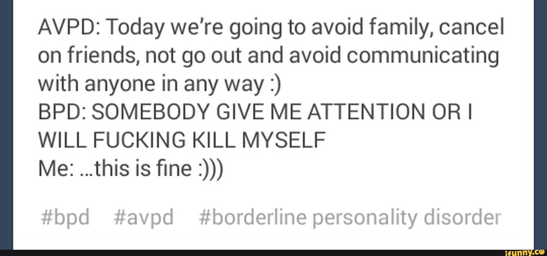 AVPD: Today we're going to avoid family, cancel
on friends, not go out and avoid communicating
with anyone in any way :)
BPD: SOMEBODY GIVE ME ATTENTION OR I
WILL FUCKING KILL MYSELF
Me: ...this is fine :)))