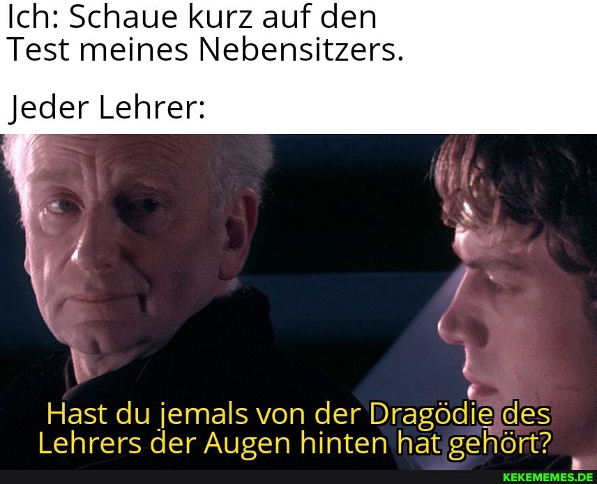 Ich: Schaue kurz auf den
Test meines Nebensitzers.
Jeder Lehrer:
Hast du jemals von der Dragödie des
Lehrers der Augen hinten hat gehört?