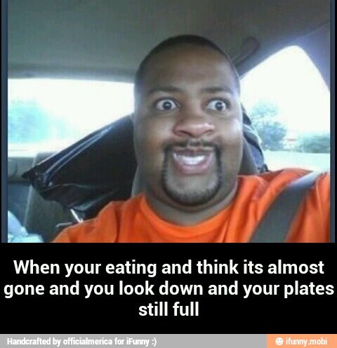 When your eating and think its almost
gone and you look down and your plates
still full - When your eating and think its almost gone and you look down and your plates still full