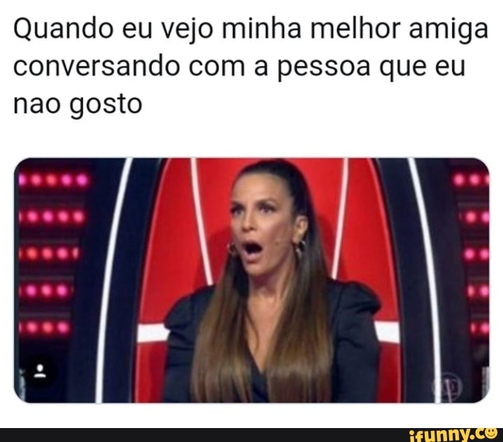 Quando eu vejo minha melhor amiga
conversando com a pessoa que eu
nao gosto