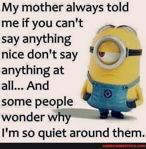 My mother always told me if you can't say anything nice don't say * anything at all... And some people wonder why
I'm so quiet around them.