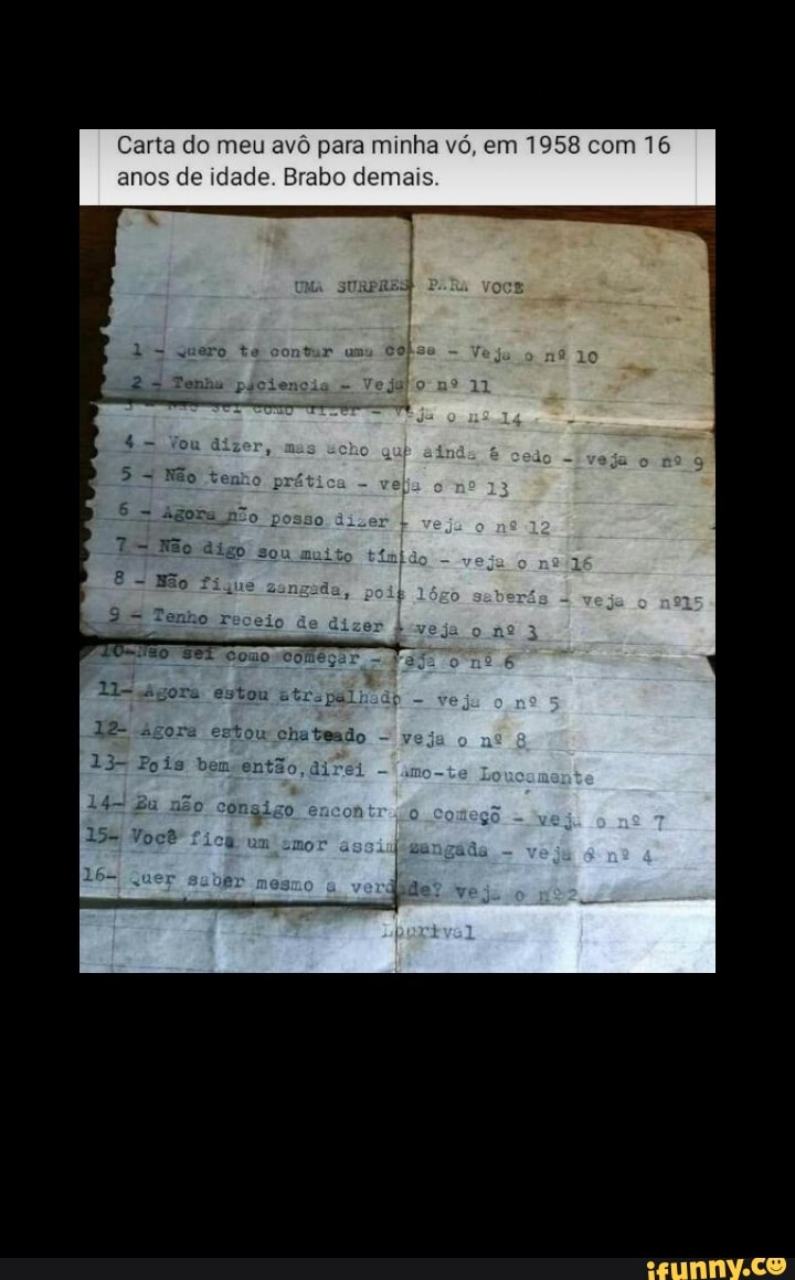 Carta do meu avô para minha vó, em 1958 co 16 anos de idade. Brabo demais.
quero te
Tenha
= You dizer ten:
= ágona pão p
Não digo sou
Não fi
Veja
om
do
Gomo Começar,
ágora estou Etrspalho ágora ertow chateado -
Poís bem então, di
não
cor