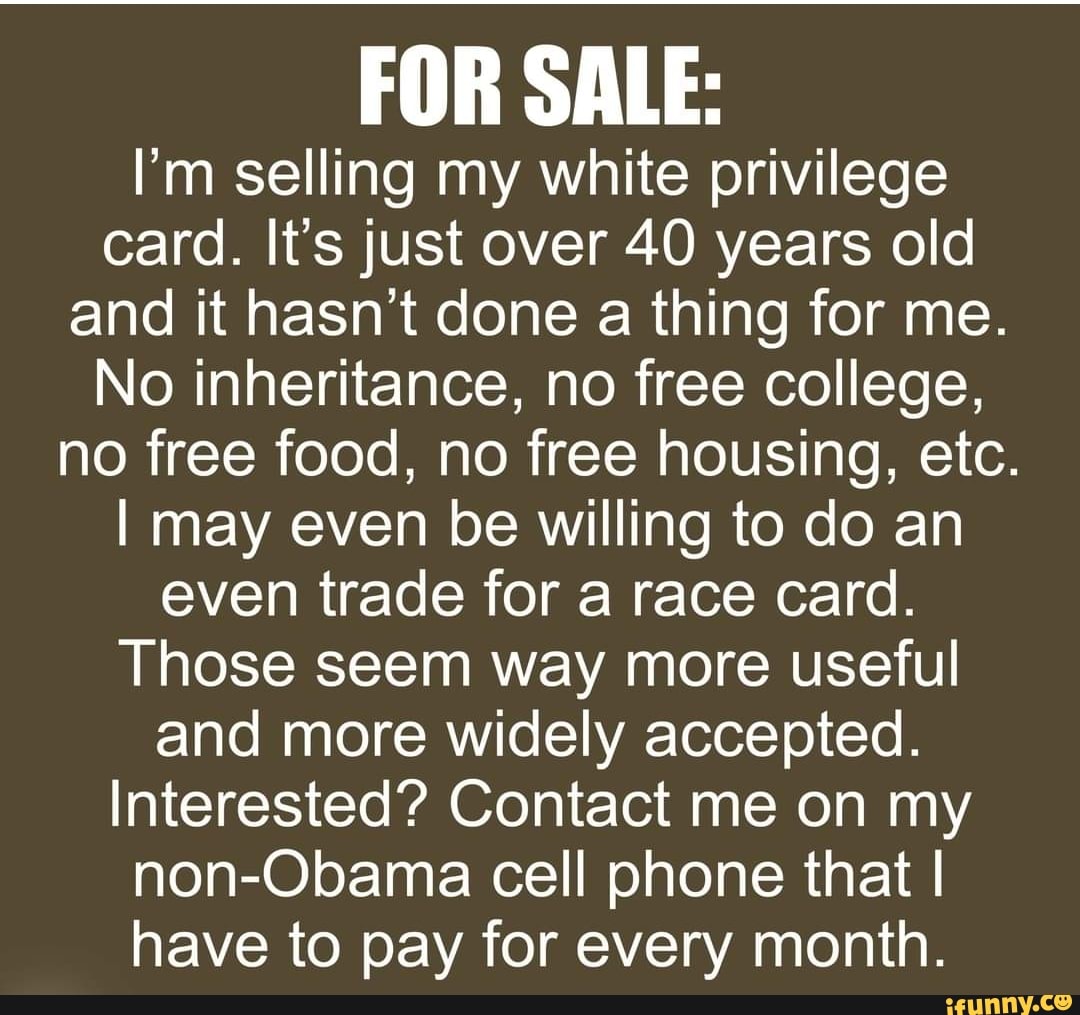 FOR SALE:
I'm selling my white privilege card. It's just over 40 years old and it hasn't done a thing for me.
No inheritance, no free college, no free food, no free housing, etc.
I may even be willing to do an even trade for a race card.
Those seem way more useful and more widely accepted.
Interested? Contact me on my non-Obama cell phone that I have to pay for every month.