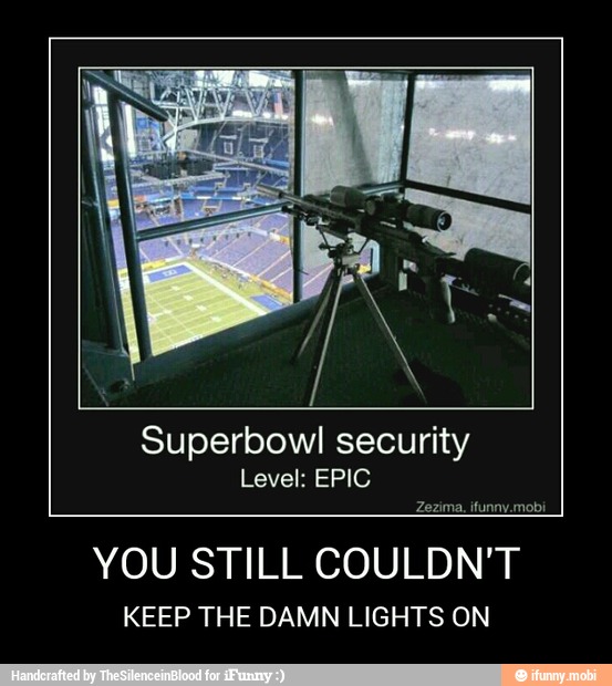 Superbowl security
Zezima. ifunny.mobi
YOU STILL COULDN'T
KEEP THE DAMN LIGHTS ON - YOU STILL COULDN'T
KEEP THE DAMN LIGHTS ON