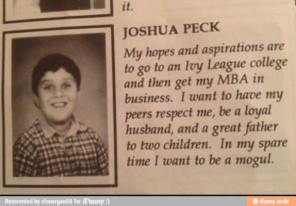 JOSHUA PECK
My hopes and aspirations are
to go to an
Ivy League college
and then get my MBA in
business. I want to have my
peers respect me, be a
loyal
husband, and a great father
children. In
time I want to be a
mogul.