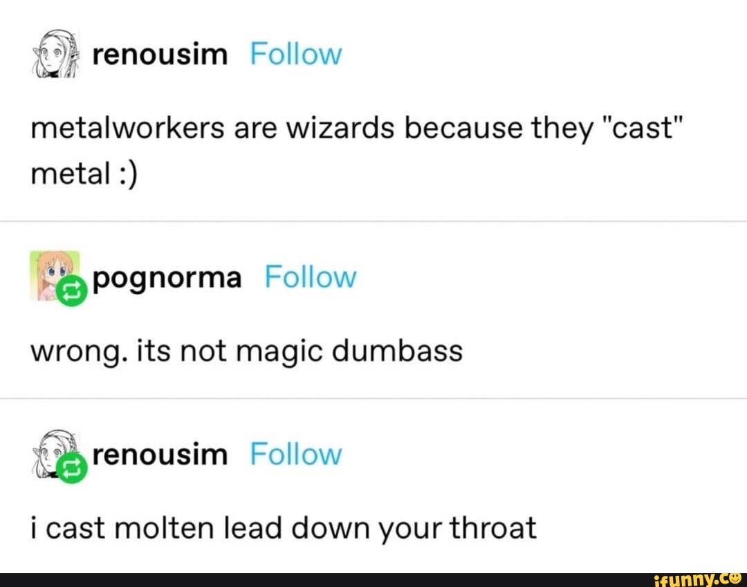 AX .
renousim Follow
metalworkers are wizards because they "cast metal
pognorma Follow
wrong. its not magic dumbass
(Byrenousim Follow
i cast molten lead down your throat