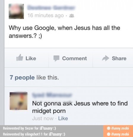 16 inute
O
Why use Google, when Jesus has all the
1@ Like FB comment A" Share
7 people like this.
Not gonna ask Jesus where to find
midget porn
Just ne
Like
Reinvented by Sezer for ¿Funny