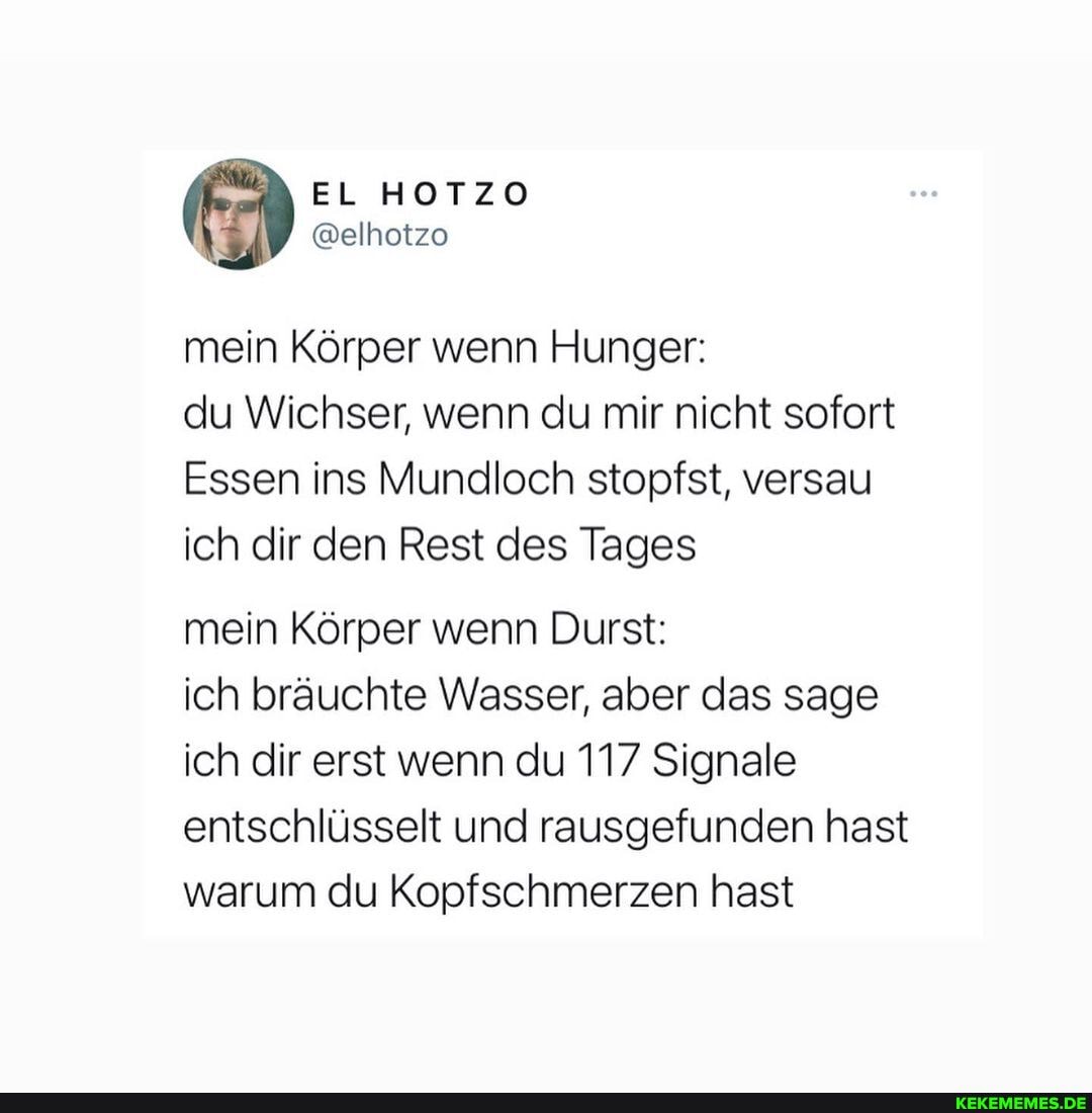 EL HOTZO
@elhotzo
mein Körper wenn Hunger:
du Wichser, wenn du mir nicht sofort
Essen ins Mundloch stopfst, versau ich dir den Rest des Tages
mein Körper wenn Durst:
ich bräuchte Wasser, aber das sage ich dir erst wenn du 117 Signale entschlüsselt und rausgefunden hast warum du Kopfschmerzen hast