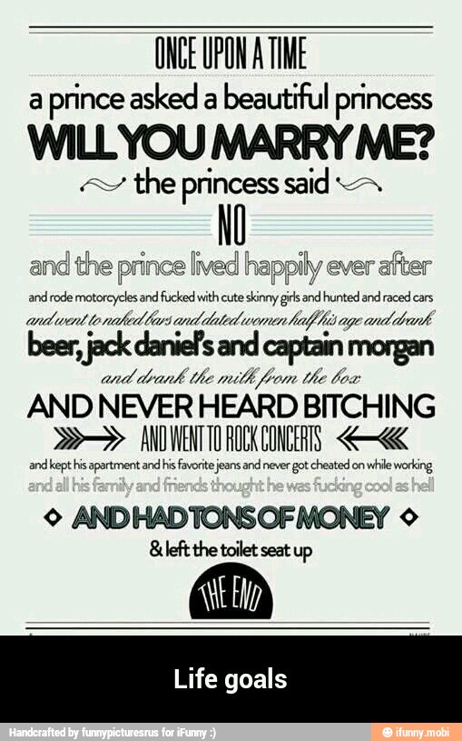 ONCE UPON A TIME
a
prince asked a
beautiful princess
WILLYOU MARRY ME?
the princess said miados
à and the prince lived happily ever
after
and rode motorcycles and fucked with cute skinny girls and hunted and raced cars
andwent lonated tarsand dated wanenhalf his age and
drank
jack s
and
drank the mith from the box
AND NEVER HEARD BITCHING ANDWENTTO ROCK CONCERTS. and kept his apartment and hs favorite jeans and never got cheated on
while working
© ANDHADTONS OF MONEY ©
&left the toilet seat up
Life goals - Life goals