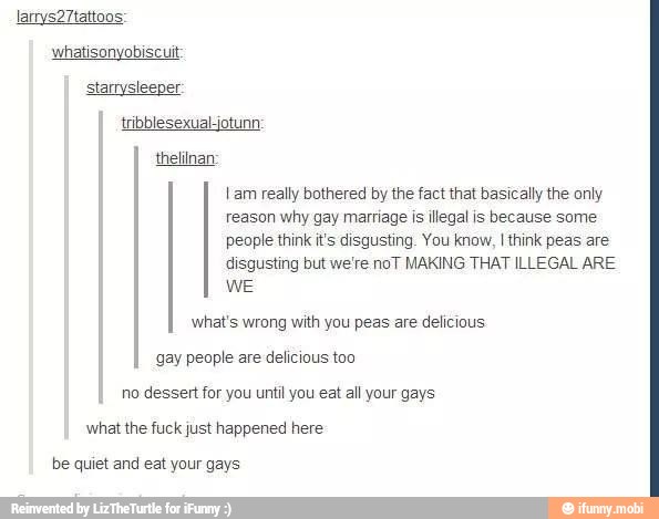 whatisonyobiscuit
thelilnan
reason why gay marriage is illegal is because some
people think it's disgusting. You know, I think peas are
disgusting but we're noT MAKING THAT ILLEGAL ARE
WE
I am really bothered by the fact that basically the only
what's wrong with you peas are delicious
gay people are delicious too
no dessert for you until you eat all your gays
what the fuck just happened here
be quiet and eat your gays