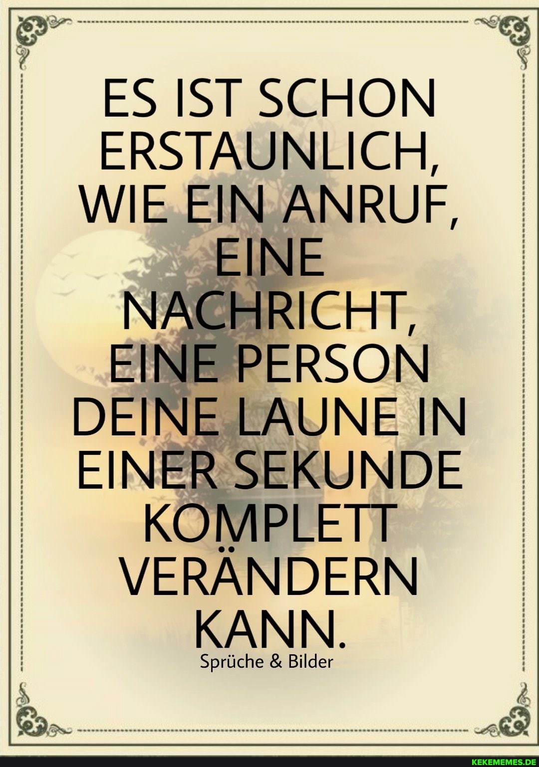 ES IST SCHON ERSTAUNLICH, I WIE EIN ANRUF,
EINE NACHRICHT,
EINE PERSON DEINE LAUNE IN I EINER SEKUNDE I KOMPLETT VERÄNDERN
KANN.
Sprüche & Bilder