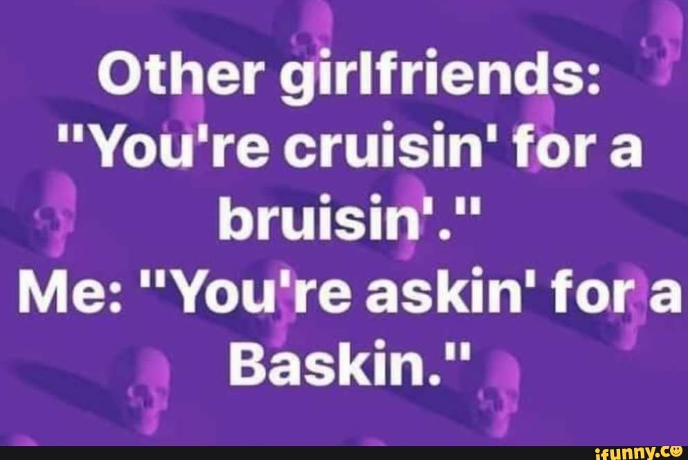 Other girlfriends:
"You're cruisin' fora
bruisin'."
Me: "You're askin' fora
Baskin."