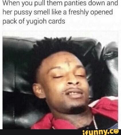 When you pull them panties down and her pussy smell like a freshly opened pack of yugioh cards