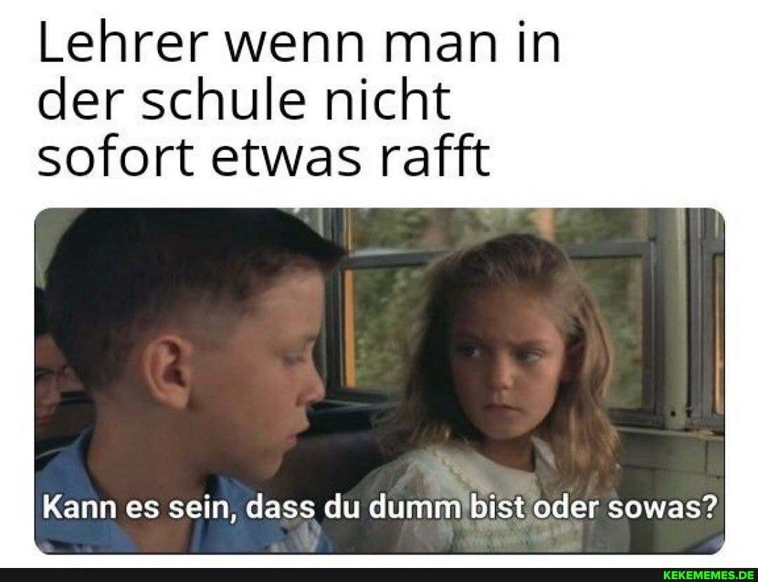 Lehrer wenn man in der schule nicht
sofort etwas rafft
Kann es sein, dass du dumm oder sowas?