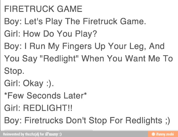 FIRETRUCK GAME
Boy: Let's Play The Firetruck Game.
Girl: How Do You Play?
Boy: I Run My Fingers Up Your Leg, And
You Say "Redlight" When You Want Me To
Stop.
"Few Seconds Later*
Girl: REDLIGHT!!
Boy: Firetrucks Don't Stop For Redlights