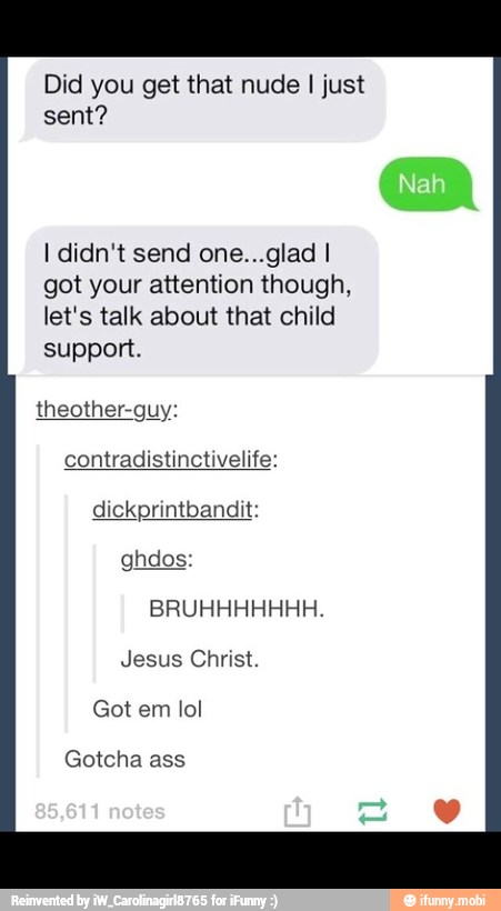 Did you get that nude I just
sent?
I didn't send one...glad I
got your attention though,
let's talk about that child
support.
theother-guy:
contradistinctivelife:
dickprintbandit:
Got em lol
Gotcha ass
