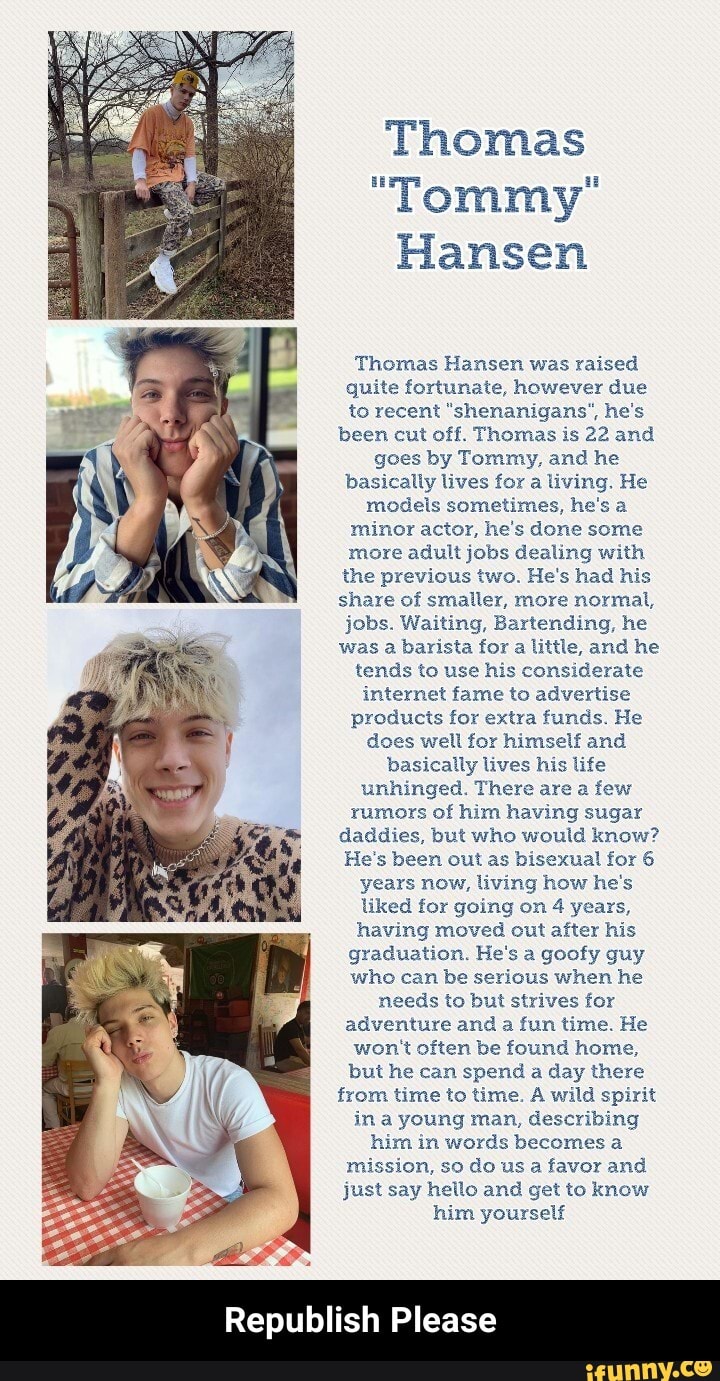 Thomas
"Tommy"
Hansen
Thomas Hansen was raised
quite fortunate, however due
to recent "shenanigans", he's
been cut off. Thomas is 22 and
goes by Tommy, and he
basically lives for a living. He
models sometimes, he's a
minor actor, he's done some
more adult jobs dealing with
the previous two. He's had his
share of smaller, more normal,
jobs. Waiting, Bartending, he
was a barista for a little, and he
tends to use his considerate
internet fame to advertise
products for extra funds. He
does well for himself and
basically lives his life
unhinged. There are a few
rumors of him having sugar
daddies, but who would know?
He's been out as bisexual for 6
years now, living how he's
liked for going on 4 years,
having moved out after his
graduation. He's a goofy guy
who can be serious when he
needs to but strives for
adventure and a fun time. He
won't often be found home,
but he can spend a day there
from time to time. A wild spirit
in a young man, describing
him in words becomes a
mission, so do us a favor and
just say hello and get to know
him yourself
Republish Please - Republish Please