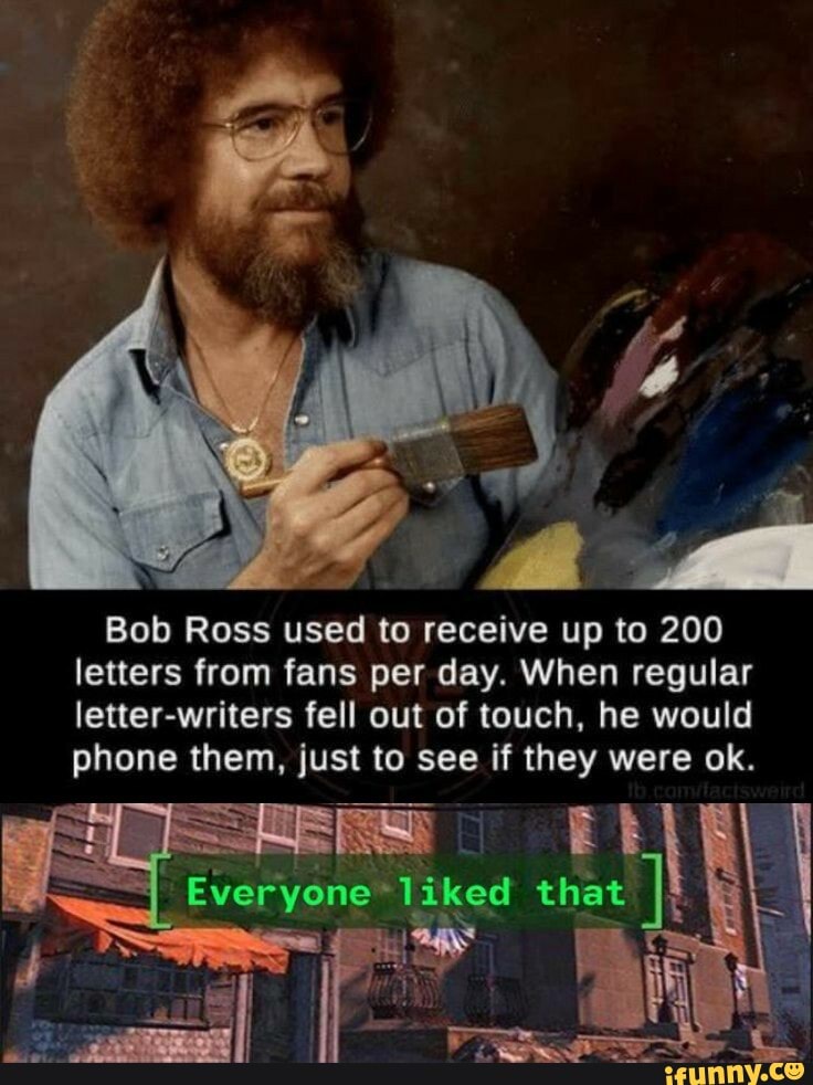 Bob Ross used to receive up to 200 letters from fans per day. When regular letter-writers fell out of touch, he would phone them, just to see if they were ok.
Everyone that