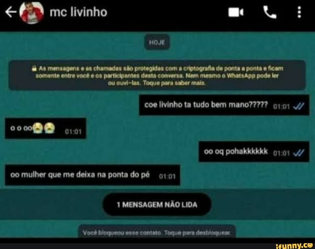 me livinho
HOJE
As mensagens as chamades são protegidas com criptografia de ponta a ponta e ficam somente entre você e os participantes desta conversa. Nem mesmo o WhatsApp pode ler ou ouvi-lns. Toque para sater mais,
coe livinho ta tudo bem
co
oq pohakkkkkk 4/
oo mulher que me deixa na ponta do pé
1 MENSAGEM NÃO LIDA
Você bloqueou esse contato. Toque para deshioquese