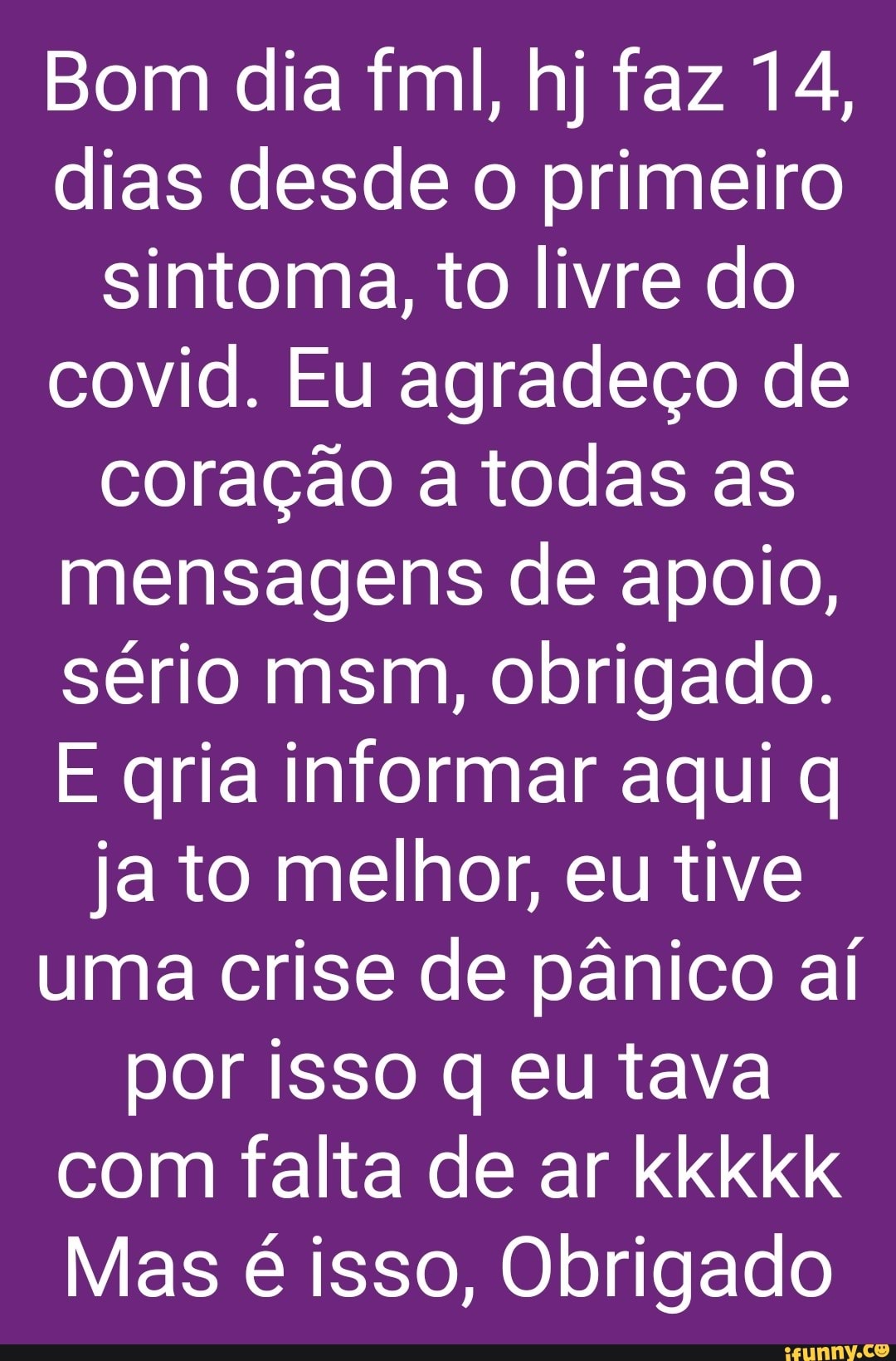 Bom dia fml, hj faz 14, dias desde o primeiro sintoma, to livre do covid. Eu agradeço de coração a todas as mensagens de apoio, sério msm, obrigado.
E gria informar aqui ja to melhor, eu tive uma crise de pânico aí por isso q eu tava com falta de ar kkkkk
Mas é isso, Obrigado