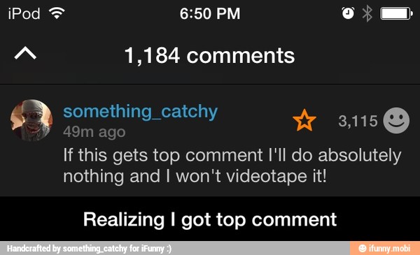A 1,184 comments
something_catchy ?
49m ago
W So
If this gets top comment I'll do absolutely
nothing and I won't videotape it!
Realizing I got top comment - Realizing I got top comment