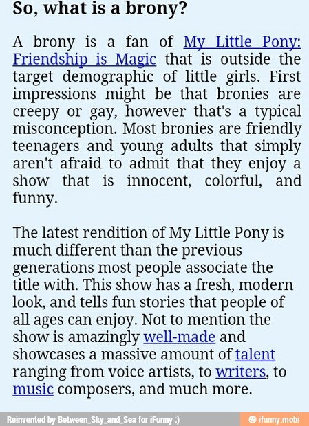 So, what is a brony?
A brony is a fan of My Little Pony:
Friendship is Magic that is outside the
target demographic of little girls. First
impressions might be that bronies are
creepy or gay, however that's a typical
misconception. Most bronies are friendly
teenagers and young adults that simply
aren't afraid to admit that they enjoy a
show that is innocent, colorful, and
funny.
The latest rendition of My Little Pony is
much different than the previous
generations most people associate the
title with. This show has a fresh, modern
look, and tells fun stories that people of
all ages can enjoy. Not to mention the
show is amazingly well-made and
showcases a massive amount of talent
ranging from voice artists, to writers, to
music composers, and much more.