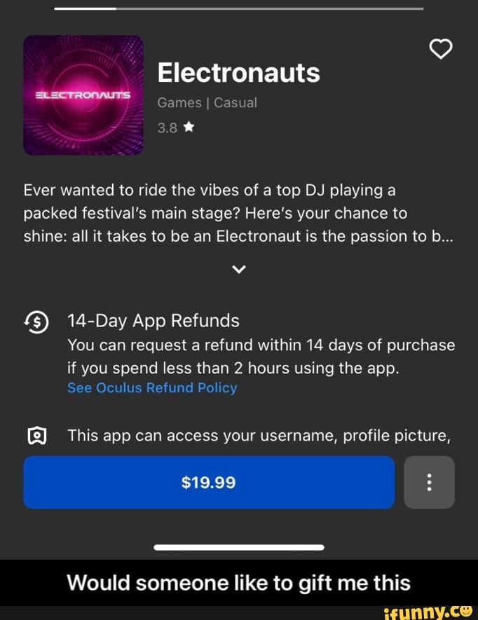Electronauts
Games I Casual
38%
Ever wanted to ride the vibes of a top DJ playing a packed festival's main stage? Here's your chance to shine: all it takes to be an Electronaut is the passion to b...
Day App Refunds
You can request a refund within 14 days of purchase
if you spend less than 2 hours using the app.
See Oculus Refund Policy
This app can access your username, profile picture,
$19.99
Would someone like to gift me this - Would someone like to gift me this