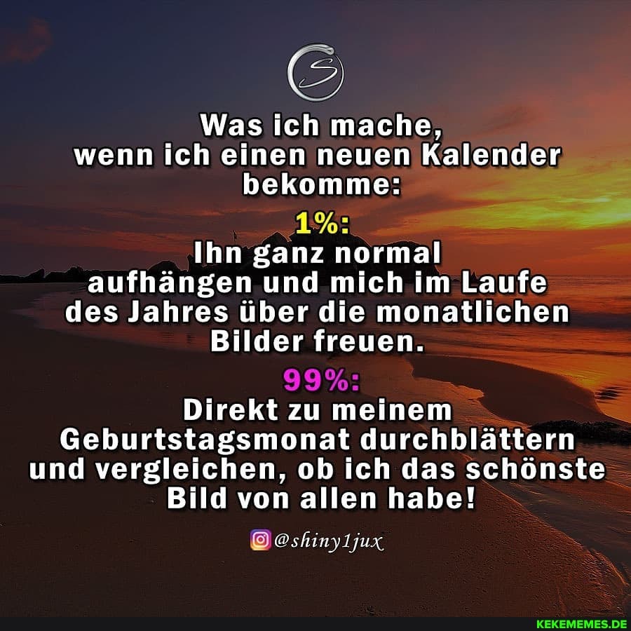Was ich mache, wenn ich einen neuen Kalender bekomme:
Ihn ganz normal aufhängen und mich im Laufe des Jahres über die monatlichen
Bilder freuen.
Direkt zu meinem
Geburtstagsmonat durchblättern und vergleichen, ob ich das schönste
Bild von allen habe!