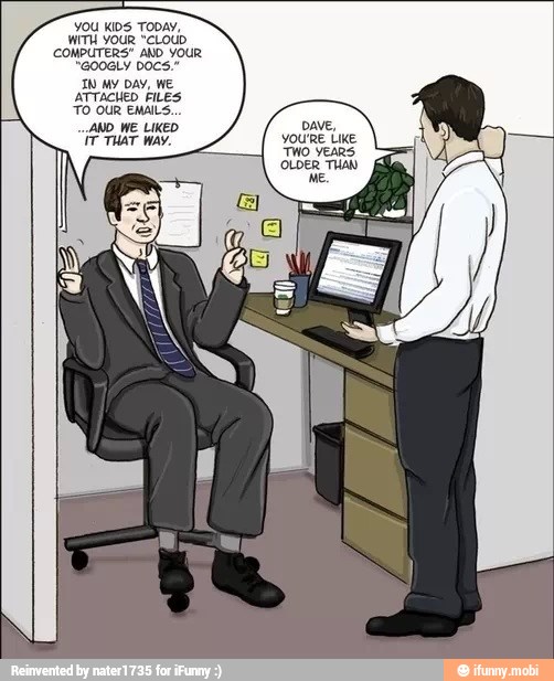 YOU KIDS TODAY,
WITH OUR "CLOUD
COMPUTERS" AND YOUR
"GOOGLY DOCS"
TN My DAY, WE
ATTACHED FILES
TO OUR EMAILS.
AND ME LIKED DAVE,
ir THAT Way. YOU'RE Like
TWO YEARS