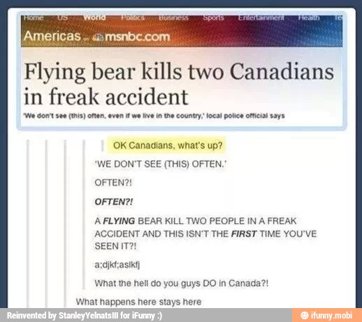 Flying bear kills two Canadians
in freak accident
"We cont see (his) onan, even we tive in the country local police ome! says
OFTEN?!
AFLYING BEAR KILL TWO PEOPLE IN A FREAK
ACCIDENT AND THIS ISN'T THE FIRST TIME YOU'VE
asdiktzasika)
What the hell do you guys DO in Canada?!
What happens here stays here