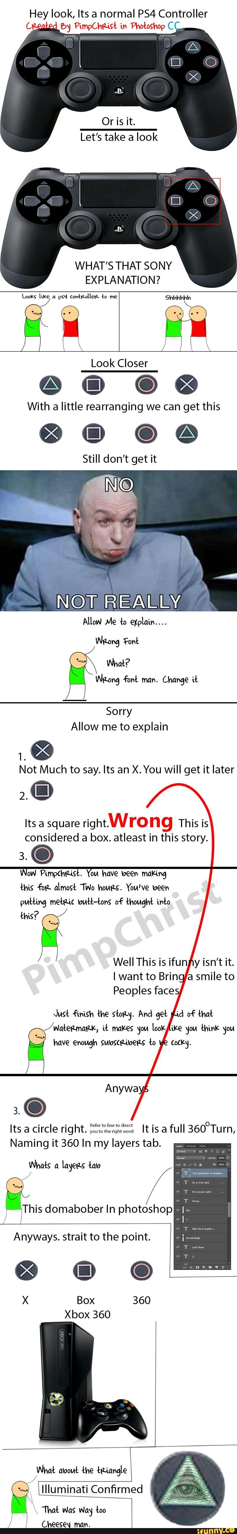 Hey look, Its a normal PS4 Controller
(. " '4 by PimpChF-ist in Pholoíhop C
Or is it.
Let’s take a look
WHAT'S THAT SONY
EXPLANATION?
Looks like p54 (oan-DHEIL ln
@E’QQ
With a little rearranging we can get this
®®©©
Still don’t get it