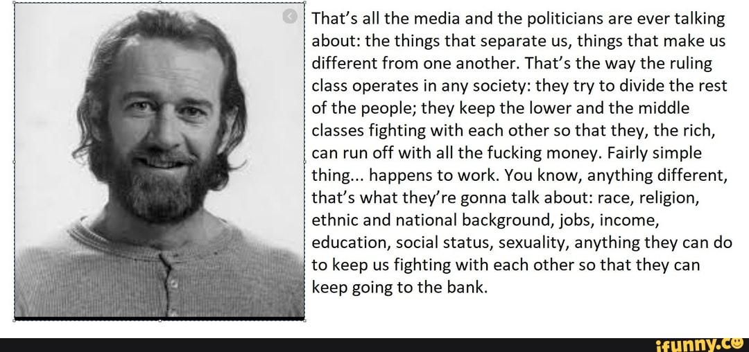 That's all the media and the politicians are ever talking about: the things that separate us, things that make us different from one another. That's the way the ruling class operates in any society: they try to divide the rest of the people; they keep the lower and the middle classes fighting with each other so that they, the rich, can run off with all the fucking money. Fairly simple thing... happens to work. You know, anything different, that's what they're gonna talk about: race, religion, ethnic and national background, jobs, income, education, social status, sexuality, anything they can do
I to keep us fighting with each other so that they can
I keep going to the bank.