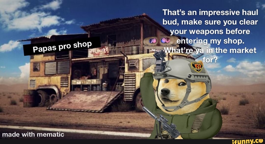 Papas pro
hop
That's an impressive haul bud, make sure you clear your weapons before entering my shop.
What're ya in the market
for?