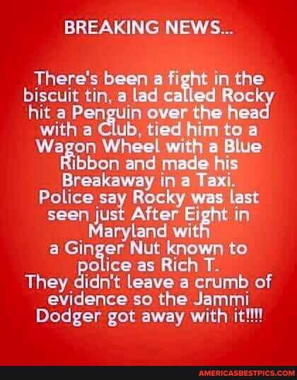 BREAKING NEWS...
There's been a fight in the biscuit tin, a lad cal Roe! hit a Penguin over the head with a Club, tied him to a
Wagon Wheel with a Blue
Ribbon and made his
Breakaway in a Taxi.
Police say Rocky was last seen just After Eight in
_ Maryland wit a Ginger Nut known to ice as Rich T.
They didn't leave a crumb of evidence so the Jami
Dodger got away with it!!!