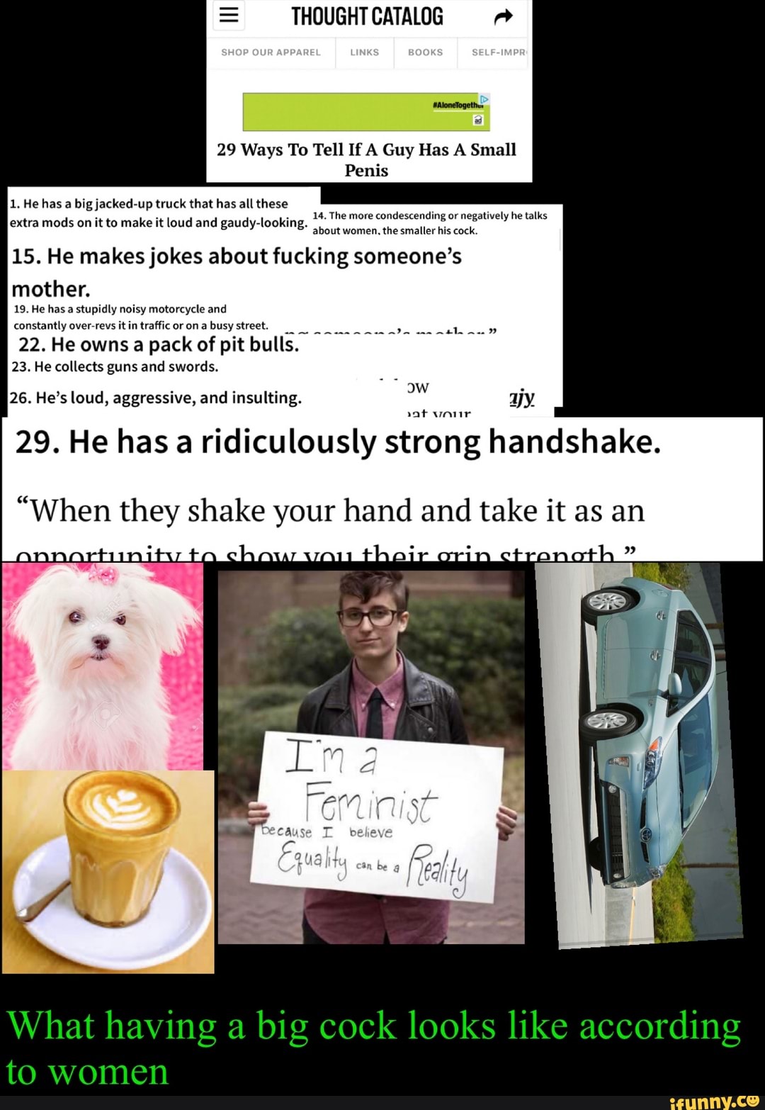 29 Ways To Tell If A Guy Has A Small
Penis
1. He has a big jacked-up truck that has all these
ASE UL
extra mods on it to make it loud and gaudy-looking. ES
IAS
15. He makes jokes about fucking someone's
mother.
SCSI NT dus fa E
constantly over-revs itin traffic or on a busy street,
23. He collects guns and swords.
26. He's loud, aggressive, and insulting.
0
29. He has a ridiculously strong handshake.
"When they shake your hand and take it as an