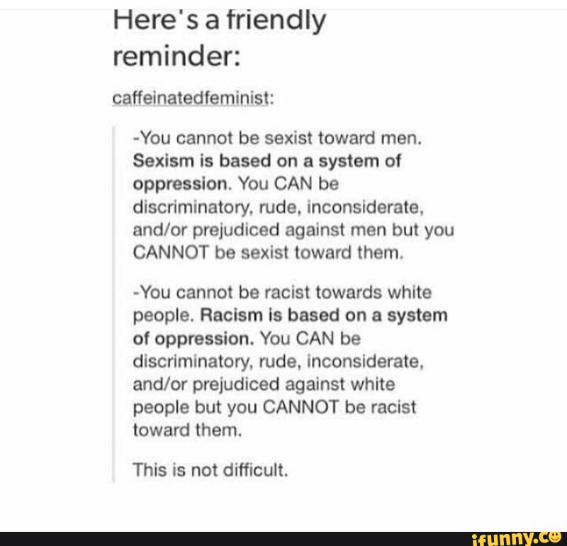 Here's a friendly
reminder:
-You cannot be sexist toward men.
Sexism is based on a system of
oppression. You CAN be
discriminatory. rude, inconsiderate.
and/or prejudiced against men but you
CANNOT be sexist toward them.
-You cannot be racist towards white
people. Racism ls based on a system
of oppression. You CAN be
discriminatory. rude. inconsiderate.
and/or prejudiced against white
people but you CANNOT be racist
toward them.
This is not difficult.