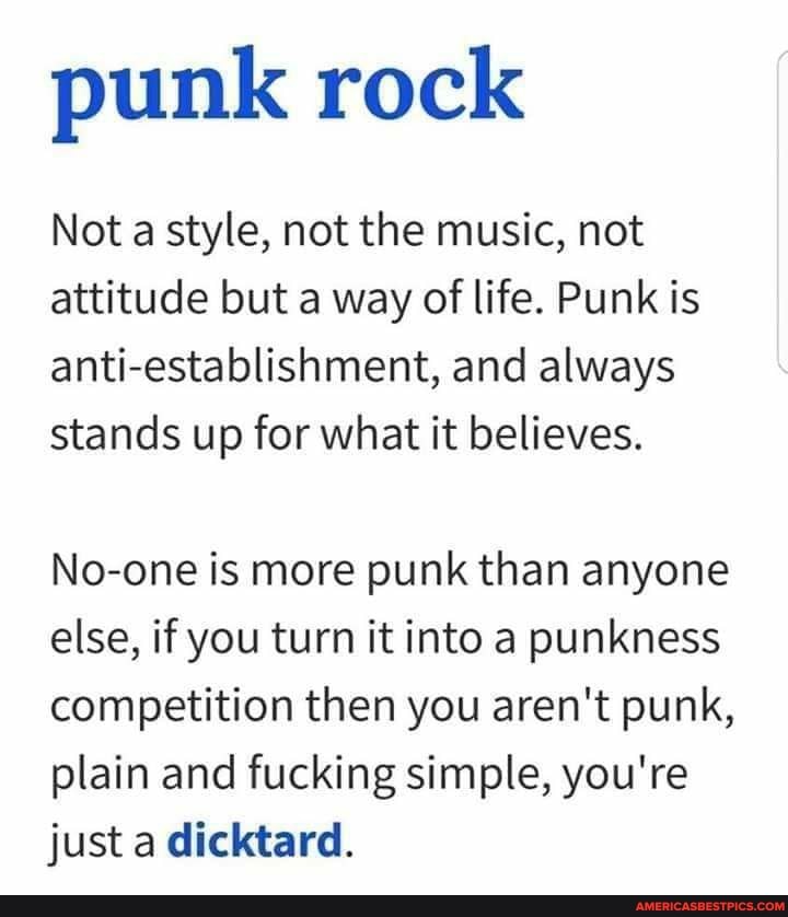 punk rock
Not a style, not the music, not attitude but a way of life. Punk is anti-establishment, and always stands up for what it believes.
No-one is more punk than anyone else, if you turn it into a punkness competition then you aren't punk, plain and fucking simple, you're just a dicktard.