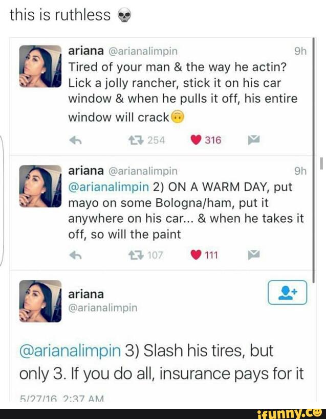 this is ruthless w
ariana @ananaiumpm 9h º Tired of your man & the way he actin?
IA. Lick a jolly rancher, stick it on his car
window & when he pulls it off, his entire
window will crack ?-
ariana ff) alianalimpin 9h @ @arianalimpin 2) ON A WARM DAY, put
mayo on some Bologna/ham, put it
anywhere on his car... & when he takes it
off, so will the paint
'
l
@arianalimpin 3) Slash his tires, but
only 3. If you do all, insurance pays for it