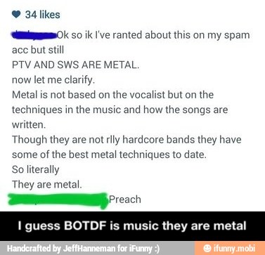 34 likes
emi 50 ik 've ranted about this my spam
aco but still
PTV AND SWS ARE METAL.
now let me
clarify.
Metal is not based on the vocalist but on the
techniques in the music and how the songs are
written,
Though they are not rlly hardcore bands they have
some of the best metal techniques to date.
So literally
They are metal. - I guess BOTDF is music they are metal